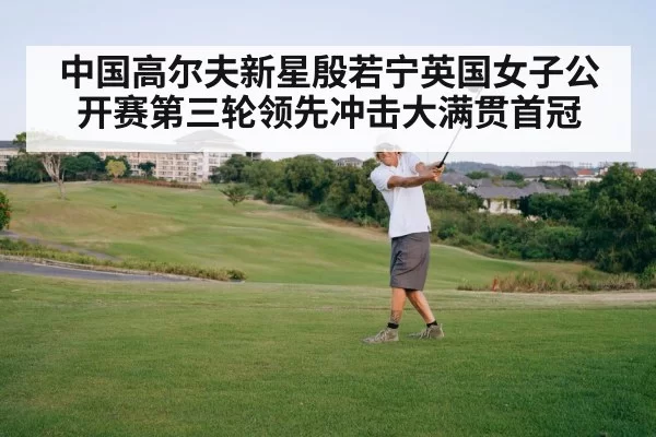 中国高尔夫新星殷若宁英国女子公开赛第三轮领先冲击大满贯首冠