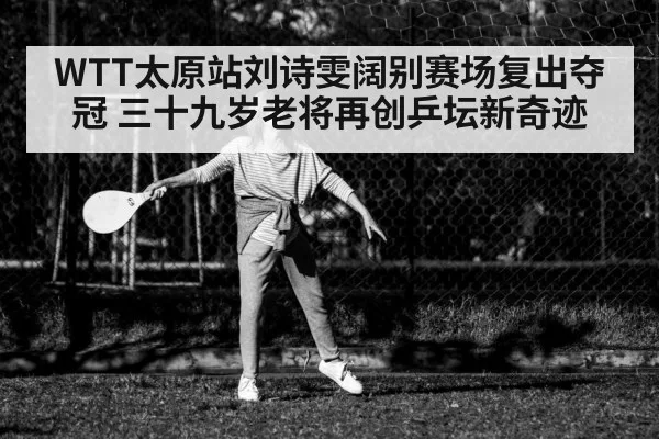 WTT太原站刘诗雯阔别赛场复出夺冠 三十九岁老将再创乒坛新奇迹